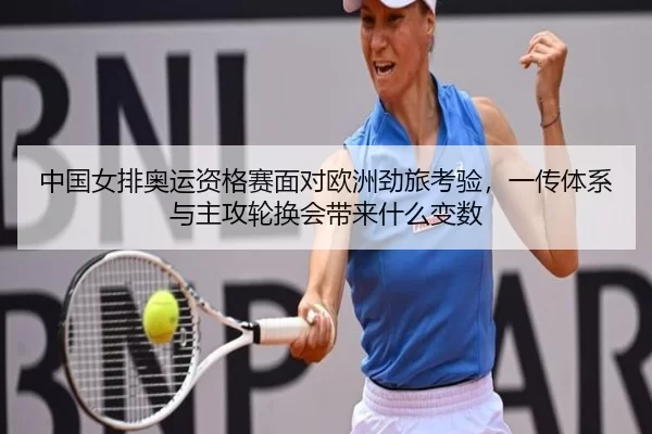 中国女排奥运资格赛面对欧洲劲旅考验，一传体系与主攻轮换会带来什么变数